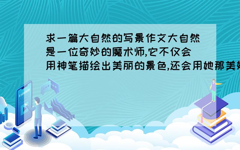 求一篇大自然的写景作文大自然是一位奇妙的魔术师,它不仅会用神笔描绘出美丽的景色,还会用她那美妙的号角奏出动听的乐章,请你撷取某一处景色或某一种声音,展开联想或想象的手法写下