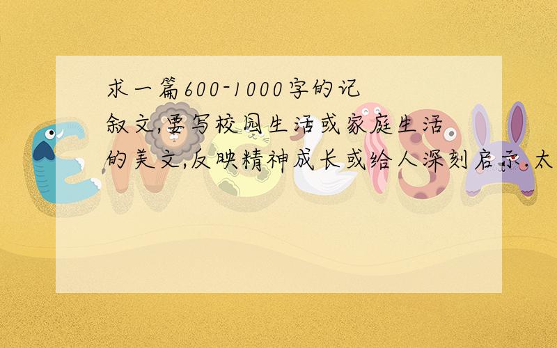 求一篇600-1000字的记叙文,要写校园生活或家庭生活的美文,反映精神成长或给人深刻启示.太老土或没新意的不要.名人轶事也可以.最好不要《读者》上的.