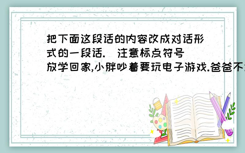 把下面这段话的内容改成对话形式的一段话.（注意标点符号）放学回家,小胖吵着要玩电子游戏.爸爸不让玩,说做完了功课再玩.小胖不干,还吵着要玩.妈妈耐心地说服他,他一边听,还一边插嘴