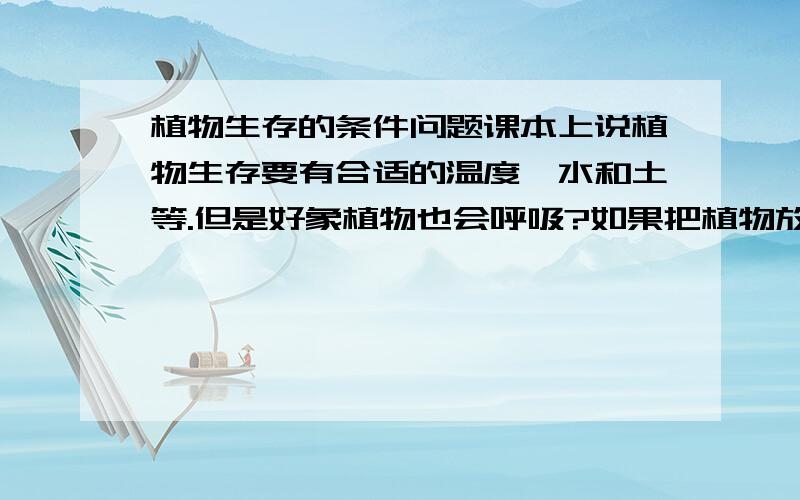 植物生存的条件问题课本上说植物生存要有合适的温度,水和土等.但是好象植物也会呼吸?如果把植物放到适宜的温度,水和土的真空状态的瓶子里,植物也能存活?我的问题是：植物生存不需要