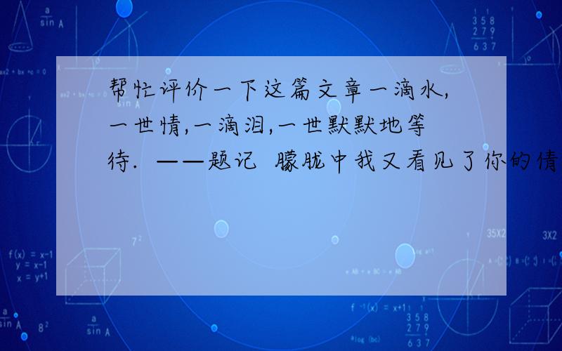 帮忙评价一下这篇文章一滴水,一世情,一滴泪,一世默默地等待.  ——题记  朦胧中我又看见了你的倩影.?吹动着你的愁思,你的魂在飘荡着,飘荡着……  都知眼中泪珠儿不禁从秋流到冬,从春流