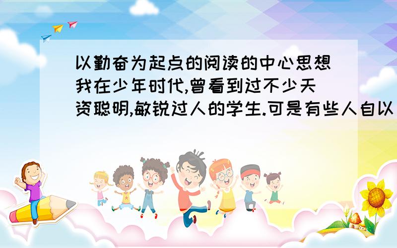 以勤奋为起点的阅读的中心思想我在少年时代,曾看到过不少天资聪明,敏锐过人的学生.可是有些人自以为才华超群,忽视了勤奋努力,结果他们的“天才”一天天暗淡下去,落得一事无成.这就应