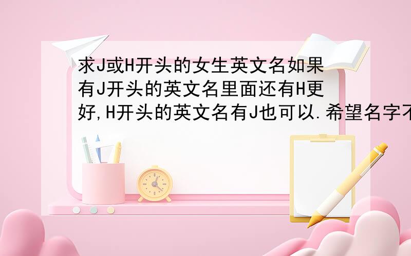 求J或H开头的女生英文名如果有J开头的英文名里面还有H更好,H开头的英文名有J也可以.希望名字不要太俗气,太大众.名字能有好的寓意.可以联系到希腊语啊 法语啊 拉丁语啊什么的都可以.麻