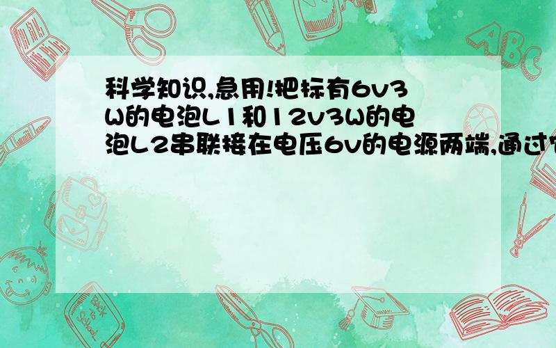 科学知识,急用!把标有6v3W的电泡L1和12v3W的电泡L2串联接在电压6v的电源两端,通过它们的点流为：,它们消耗的功率比为 ：,若将它们并联接在点源上,消耗的总功率为