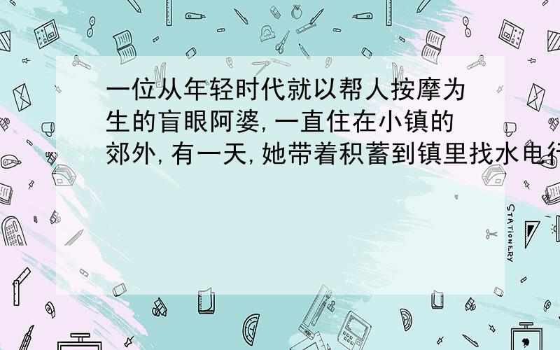 一位从年轻时代就以帮人按摩为生的盲眼阿婆,一直住在小镇的郊外,有一天,她带着积蓄到镇里找水电行的老板问道：