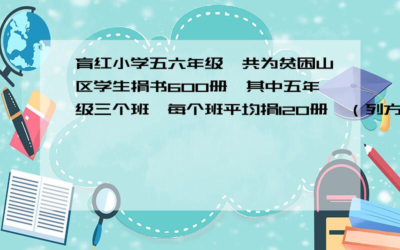 育红小学五六年级一共为贫困山区学生捐书600册,其中五年级三个班,每个班平均捐120册,（列方程解答）