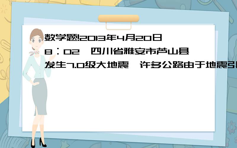 数学题!2013年4月20日8：02,四川省雅安市芦山县发生7.0级大地震,许多公路由于地震引起的山体滑2013年4月20日8：02,四川省雅安市芦山县发生7.0级大地震,许多公路由于地震引起的山体滑坡被阻,