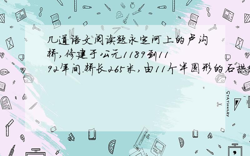 几道语文阅读题永定河上的卢沟桥,修建于公元1189到1192年间.桥长265米,由11个半圆形的石拱组成,每个石拱长度不一,自16米到21.6米.桥宽约8米,路面平坦,几乎与河面平行.每两个石拱之间有石砌