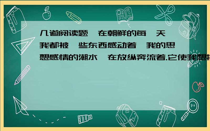 几道阅读题,在朝鲜的每一天,我都被一些东西感动着,我的思想感情的潮水,在放纵奔流着.它使我想把一切东西,都告诉给我祖国的朋友们.但我最急于告诉你们的,是我思想感情的一段重要经历,