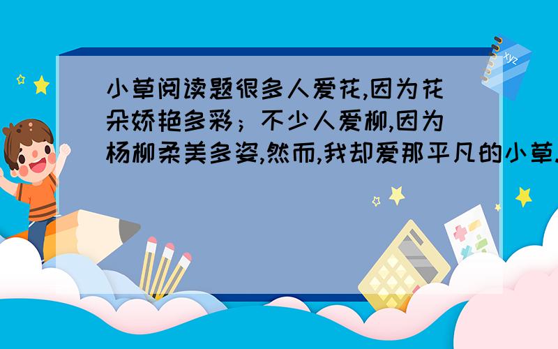 小草阅读题很多人爱花,因为花朵娇艳多彩；不少人爱柳,因为杨柳柔美多姿,然而,我却爱那平凡的小草.小草是报春的使者,它最早把春天的讯息报告给人们.不信你瞧,冰雪刚刚融化,大地还未脱