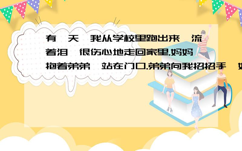 有一天,我从学校里跑出来,流着泪,很伤心地走回家里.妈妈抱着弟弟,站在门口.弟弟向我招招手,妈妈亲切地微笑着,欢迎我回来.但是我淌(tāng tǎng)着泪的脸,使得妈妈很惊奇.她连忙拉着我的手,