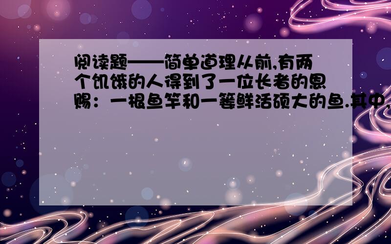 阅读题——简单道理从前,有两个饥饿的人得到了一位长者的恩赐：一根鱼竿和一篓鲜活硕大的鱼.其中,一个人要了一篓鱼,另一个人要了一根鱼竿,于是他们分道扬镳了.得到鱼的人原地就用干