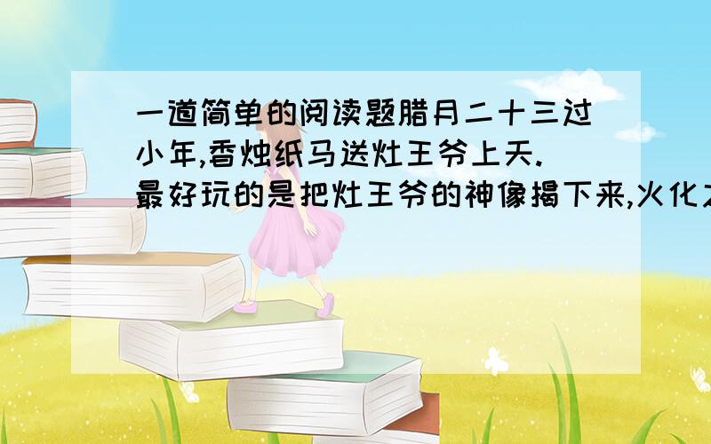 一道简单的阅读题腊月二十三过小年,香烛纸马送灶王爷上天.最好玩的是把灶王爷的神像揭下来,火化之前,从糖瓜上抠下几块糖粘儿,抹在灶王爷的嘴唇上,叮嘱他上天言好事,下界才能保平安.