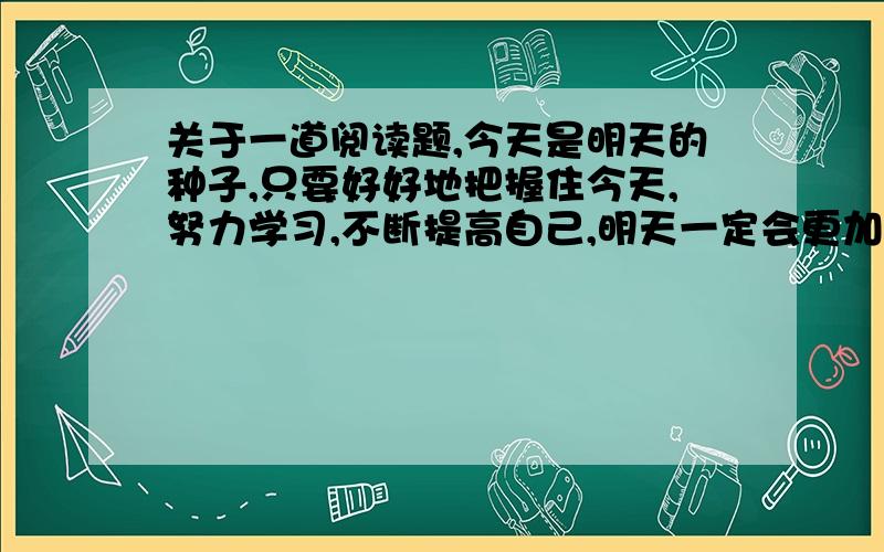 关于一道阅读题,今天是明天的种子,只要好好地把握住今天,努力学习,不断提高自己,明天一定会更加美好!这是阅读的最后一段,前面是讲关于LV那个路易威登的事我想问的是里面的“今天”的