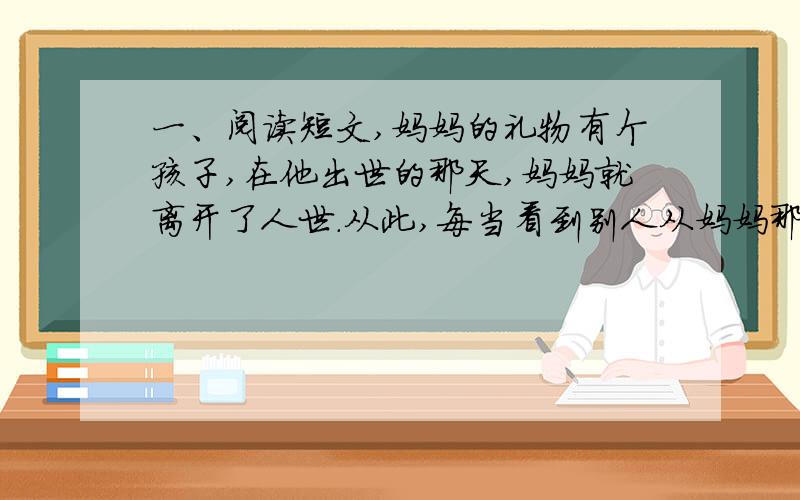 一、阅读短文,妈妈的礼物有个孩子,在他出世的那天,妈妈就离开了人世.从此,每当看到别人从妈妈那儿得到礼物,他就非常伤心：我真命苦.我的妈妈,竟来不及给我一件礼物.”一天,孩子想起这