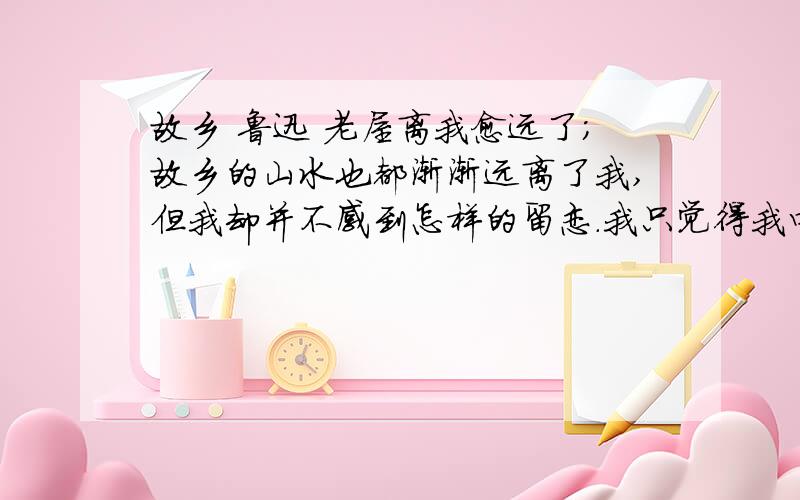 故乡 鲁迅 老屋离我愈远了；故乡的山水也都渐渐远离了我,但我却并不感到怎样的留恋.我只觉得我四面有看不见的高墙,将我隔成孤身,使我非常气闷；那西瓜地上的银项圈的小英雄的影像,我