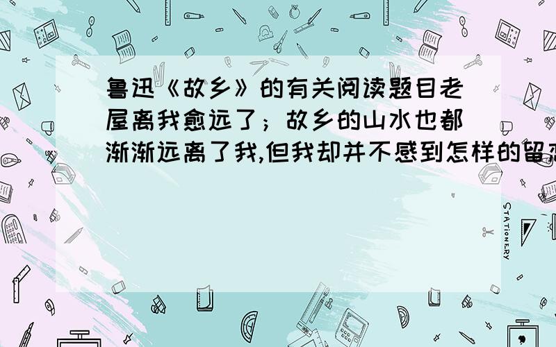 鲁迅《故乡》的有关阅读题目老屋离我愈远了；故乡的山水也都渐渐远离了我,但我却并不感到怎样的留恋.我只觉得我四面有看不见的高墙,将我隔成孤身,使我非常气闷；那西瓜地上的银项圈