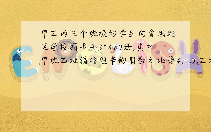 甲乙丙三个班级的学生向贫困地区学校捐书共计460册,其中甲班乙班捐赠图书的册数之比是4：3,乙班与丙班捐赠图书的册数之比为2:3,求三个班各捐赠图书多少册