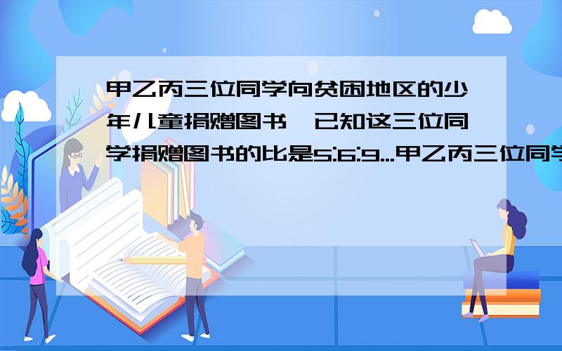 甲乙丙三位同学向贫困地区的少年儿童捐赠图书,已知这三位同学捐赠图书的比是5:6:9...甲乙丙三位同学向贫困地区的少年儿童捐赠图书,已知这三位同学捐赠图书的比是5:6:9.问：如果甲丙两同