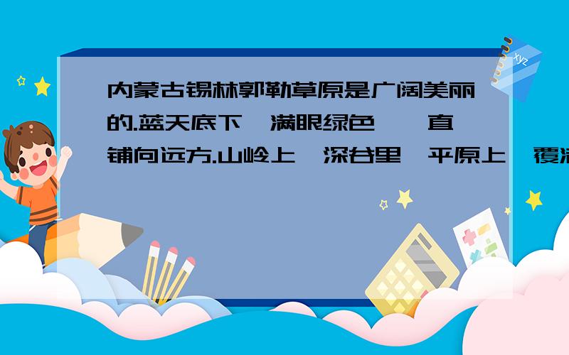 内蒙古锡林郭勒草原是广阔美丽的.蓝天底下,满眼绿色,一直铺向远方.山岭上,深谷里,平原上,覆满了青内蒙古锡林郭勒草原是广阔美丽的.蓝天底下,满眼绿色,一直铺向远方.山岭上,深谷里,平原