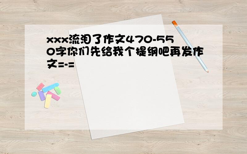 xxx流泪了作文470-550字你们先给我个提纲吧再发作文=-=