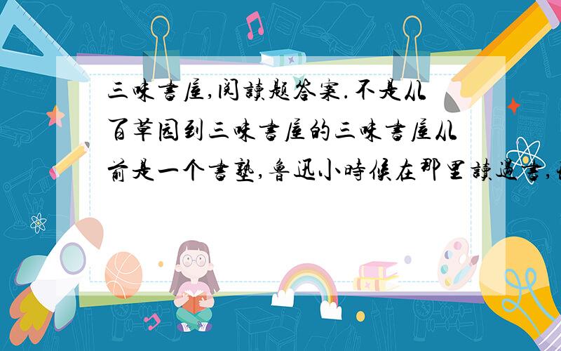 三味书屋,阅读题答案.不是从百草园到三味书屋的三味书屋从前是一个书塾,鲁迅小时候在那里读过书,现在是绍兴鲁迅纪念馆的一部分.书屋正中的墙上挂着一幅画,画着一棵古松,树底下卧着一