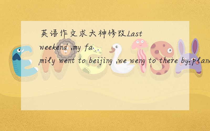 英语作文求大神修改Last weekend ,my family went to beijing ,we weng to there by plane ,we weng to the Great Wall ,it is 6700 kilometers long and it is about 4_5metres wide ,it is not big,it is huge ,we are pound of the ancient Chinese ,we als