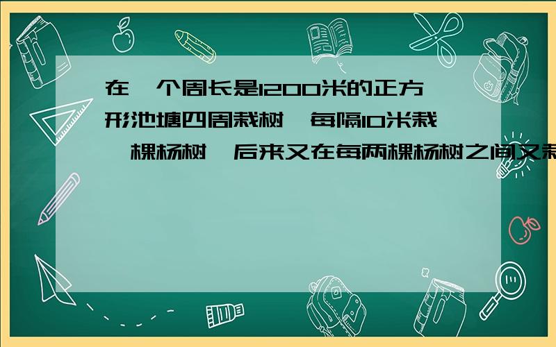 在一个周长是1200米的正方形池塘四周栽树,每隔10米栽一棵杨树,后来又在每两棵杨树之间又栽了2棵柳树.问在池塘的四周一共栽了多少棵树