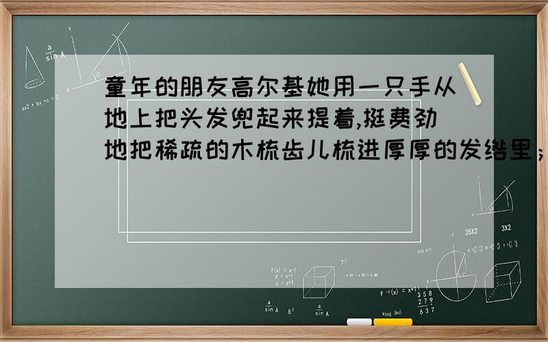 童年的朋友高尔基她用一只手从地上把头发兜起来提着,挺费劲地把稀疏的木梳齿儿梳进厚厚的发绺里；、她的嘴唇歪扭着,黑眼珠儿闪耀着气愤的光芒,她的脸在大堆的头发里变得又小又可笑.