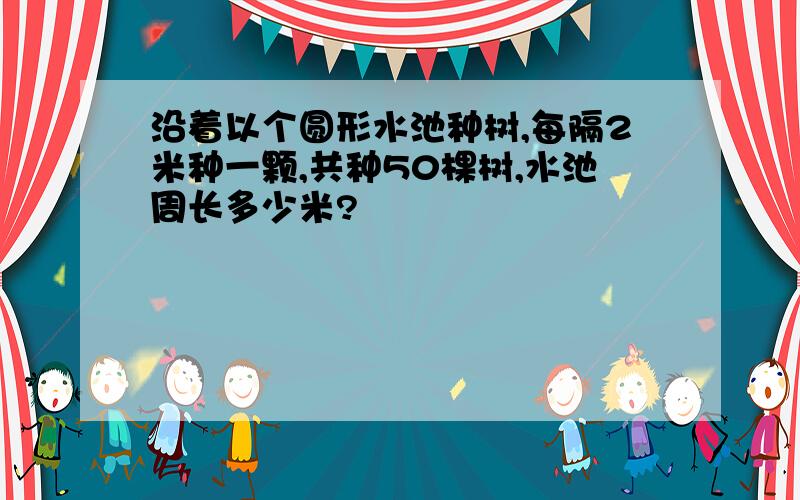 沿着以个圆形水池种树,每隔2米种一颗,共种50棵树,水池周长多少米?