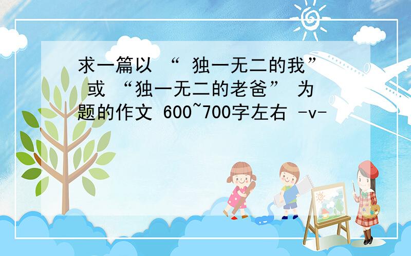 求一篇以 “ 独一无二的我” 或 “独一无二的老爸” 为题的作文 600~700字左右 -v-