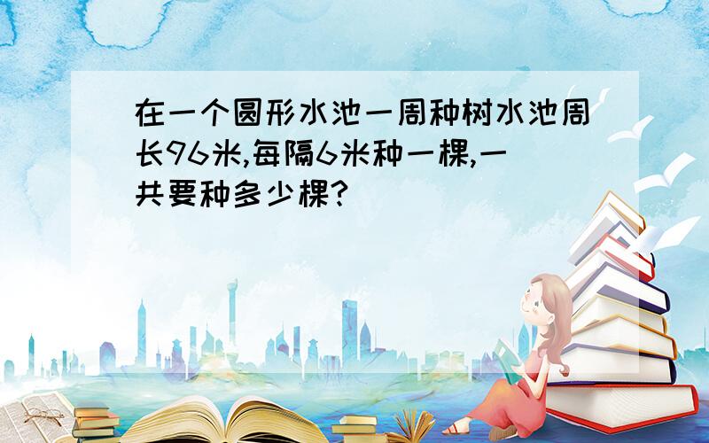 在一个圆形水池一周种树水池周长96米,每隔6米种一棵,一共要种多少棵?