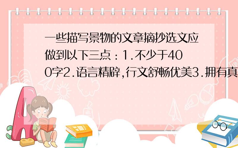 一些描写景物的文章摘抄选文应做到以下三点：1.不少于400字2.语言精辟,行文舒畅优美3.拥有真挚的情感流露,无须华而不实