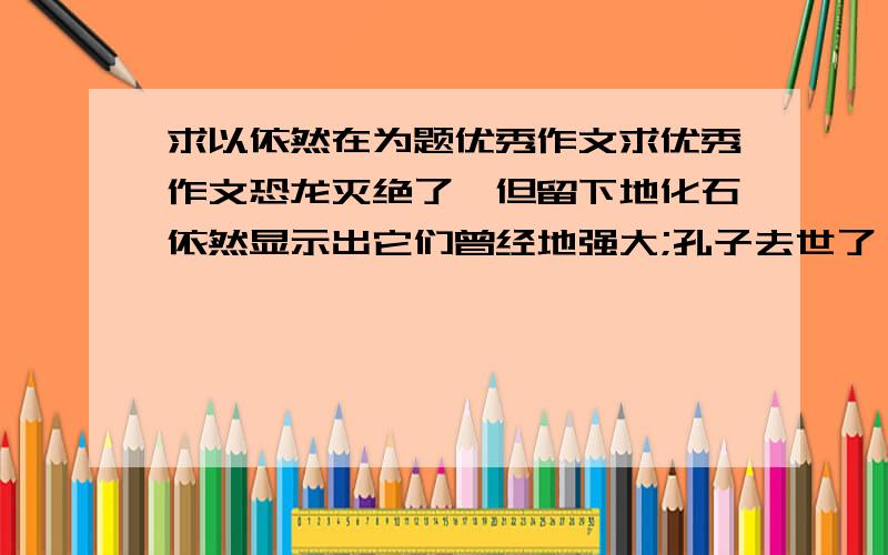 求以依然在为题优秀作文求优秀作文恐龙灭绝了,但留下地化石依然显示出它们曾经地强大;孔子去世了,但儒家地思想依然影响着今天人们地思考;北京奥运结束了,但奥运地精神依然振奋着每