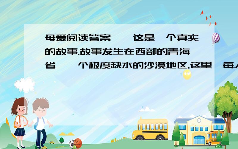 母爱阅读答案　　这是一个真实的故事.故事发生在西部的青海省,一个极度缺水的沙漠地区.这里,每人每天的用水量严格地限定为三斤,这还得靠驻军从很远的地方运来.日常的饮用、洗漱、洗