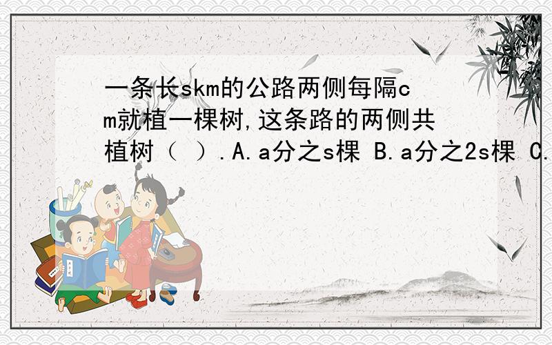 一条长skm的公路两侧每隔cm就植一棵树,这条路的两侧共植树（ ）.A.a分之s棵 B.a分之2s棵 C.（a分之s+1）棵 D.（a分之2s+2）棵