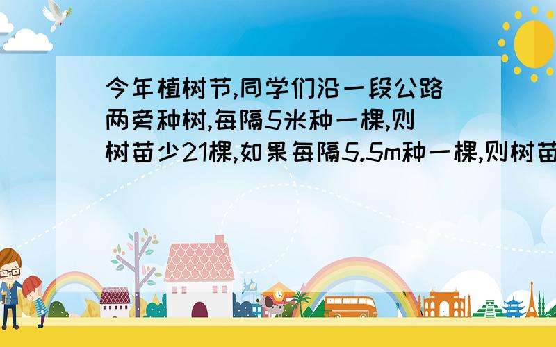 今年植树节,同学们沿一段公路两旁种树,每隔5米种一棵,则树苗少21棵,如果每隔5.5m种一棵,则树苗缺少一棵.求树苗棵树和公路长（一元一次方程）