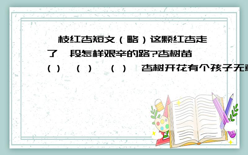 一枝红杏短文（略）这颗红杏走了一段怎样艰辛的路?杏树苗→( )→（）→（）→杏树开花有个孩子无意中把一颗杏核埋在墙脚下边。杏树苗居然冲破坚硬的壳和多石的土地，向蓝天露出笑脸