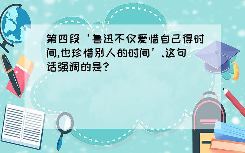 第四段‘鲁迅不仅爱惜自己得时间,也珍惜别人的时间’.这句话强调的是?