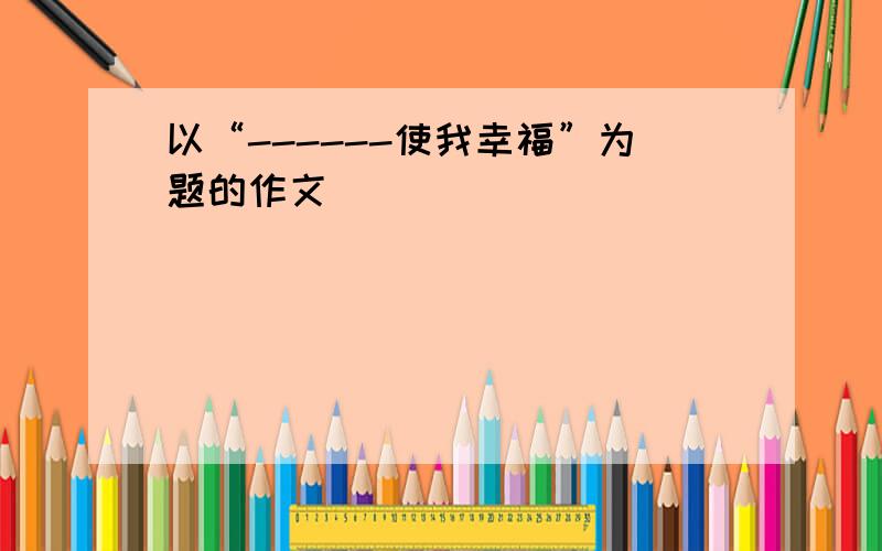 以“------使我幸福”为题的作文