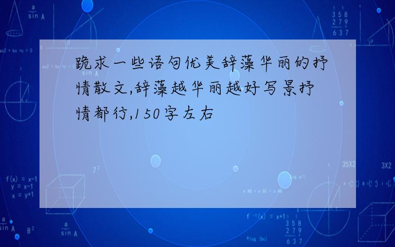 跪求一些语句优美辞藻华丽的抒情散文,辞藻越华丽越好写景抒情都行,150字左右