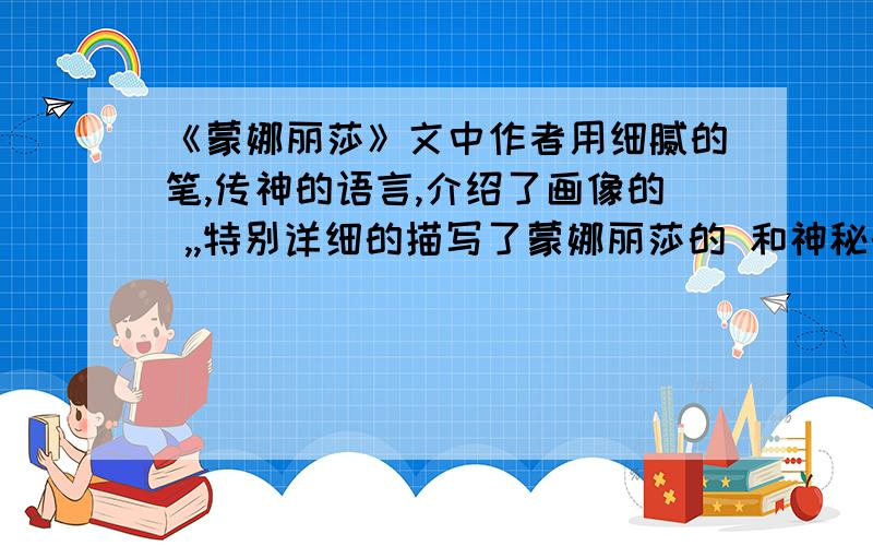 《蒙娜丽莎》文中作者用细腻的笔,传神的语言,介绍了画像的 ,,特别详细的描写了蒙娜丽莎的 和神秘的微笑《蒙娜丽莎》文中作者用细腻的笔,传神的语言,介绍了画像的 ,,特别详细的描写了