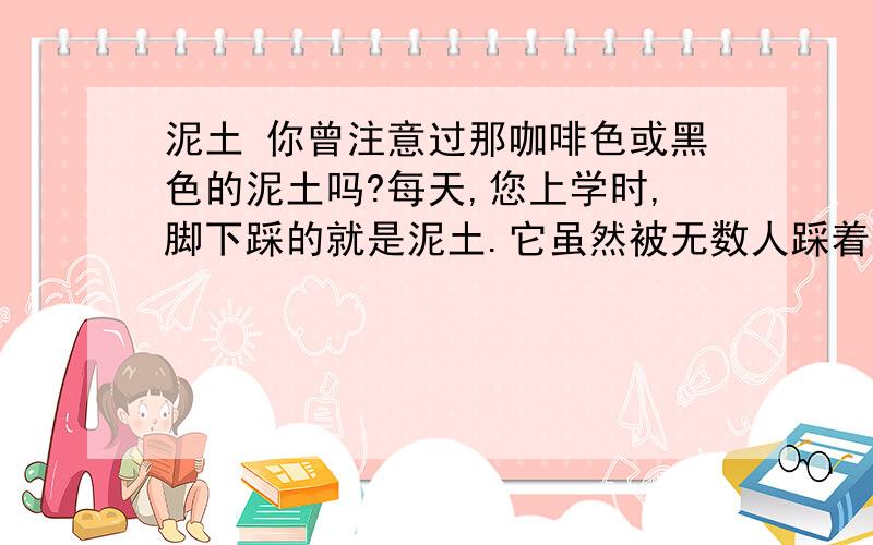 泥土 你曾注意过那咖啡色或黑色的泥土吗?每天,您上学时,脚下踩的就是泥土.它虽然被无数人踩着,但没有向人类要过报酬,只是默默地承受着一切.每当您出去游览时,是不是只注意那翠绿挺拔