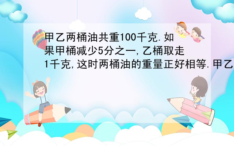 甲乙两桶油共重100千克.如果甲桶减少5分之一,乙桶取走1千克,这时两桶油的重量正好相等.甲乙两桶油原来有多少千克?