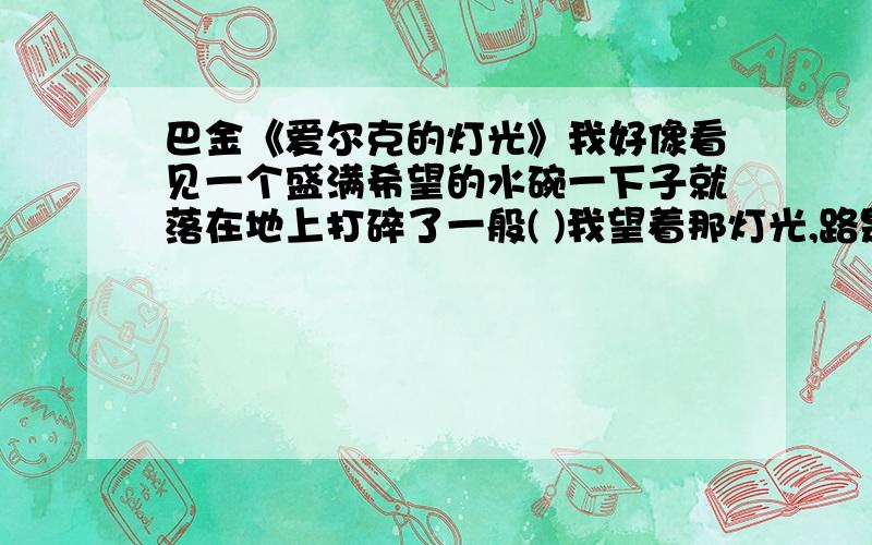 巴金《爱尔克的灯光》我好像看见一个盛满希望的水碗一下子就落在地上打碎了一般( )我望着那灯光,路是那么远,我又没有翅膀.（ )沉重的梦压住我的心灵,我好像在跟许多无形的 魔鬼手挣扎