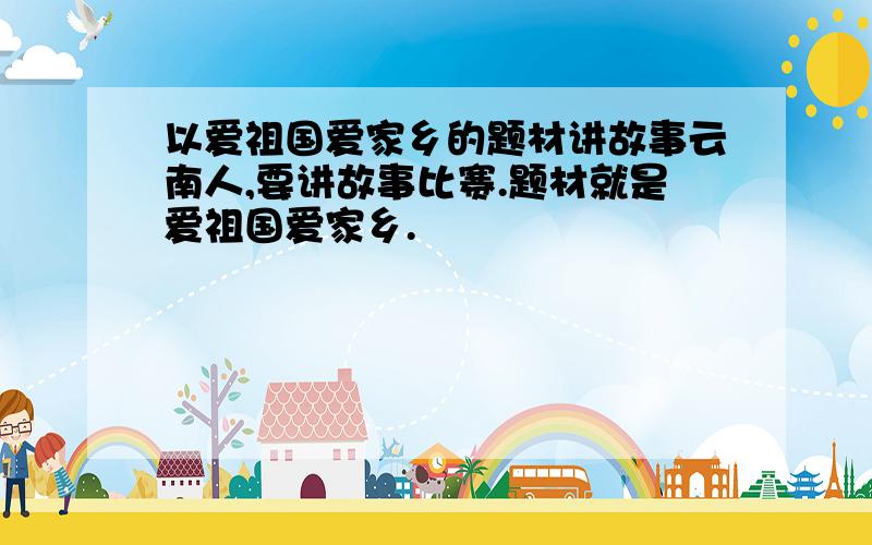 以爱祖国爱家乡的题材讲故事云南人,要讲故事比赛.题材就是爱祖国爱家乡.