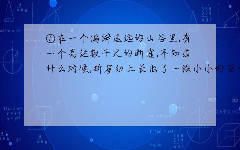 ①在一个偏僻遥远的山谷里,有一个高达数千尺的断崖,不知道什么时候,断崖边上长出了一株小小的百合,百合刚刚诞生的时候,长得和杂草一模一样,但是,它心里知道自己并不是一株野草,它的