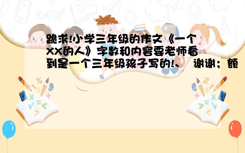 跪求!小学三年级的作文《一个XX的人》字数和内容要老师看到是一个三年级孩子写的!、  谢谢；额