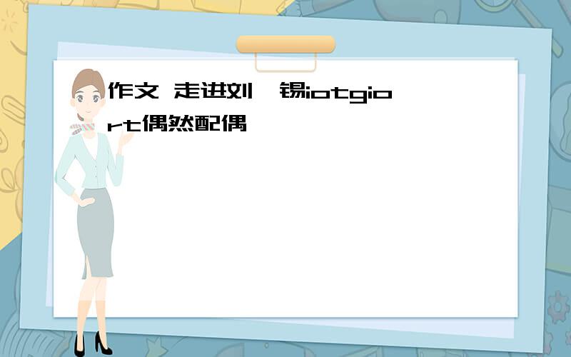 作文 走进刘禹锡iotgiort偶然配偶