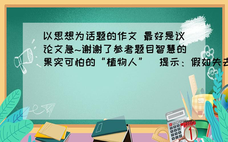 以思想为话题的作文 最好是议论文急~谢谢了参考题目智慧的果实可怕的“植物人”（提示：假如失去思想，人类会怎样）永恒的光辉